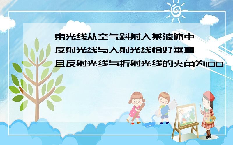 一束光线从空气斜射入某液体中,反射光线与入射光线恰好垂直,且反射光线与折射光线的夹角为100°,则入射角为多少度?反射角为多少度?折射角为多少度?