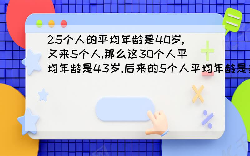 25个人的平均年龄是40岁,又来5个人,那么这30个人平均年龄是43岁.后来的5个人平均年龄是多少?请说明大概过程.