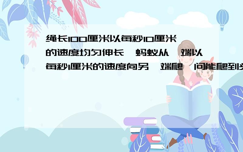 绳长100厘米以每秒10厘米的速度均匀伸长,蚂蚁从一端以每秒1厘米的速度向另一端爬,问能爬到头吗?