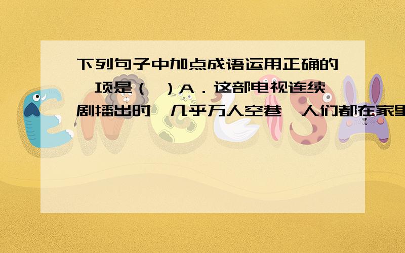 下列句子中加点成语运用正确的一项是（ ）A．这部电视连续剧播出时,几乎万人空巷,人们都在家里守着荧屏.B．写文章要简明扼要,做到言简意赅；要朴素自然,不要矫揉造作.C．你看他双眉紧