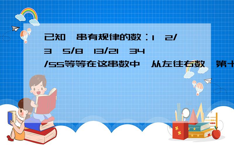 已知一串有规律的数：1,2/3,5/8,13/21,34/55等等在这串数中,从左往右数,第十个数是几?