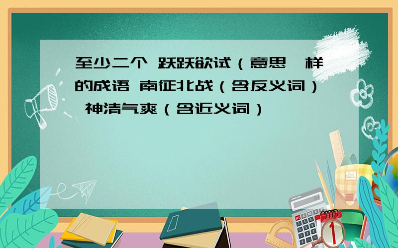 至少二个 跃跃欲试（意思一样的成语 南征北战（含反义词） 神清气爽（含近义词）