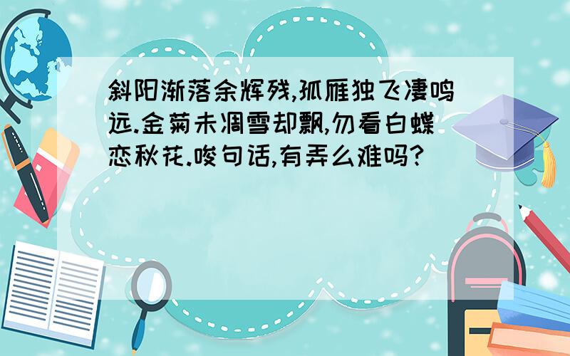 斜阳渐落余辉残,孤雁独飞凄鸣远.金菊未凋雪却飘,勿看白蝶恋秋花.唆句话,有弄么难吗?