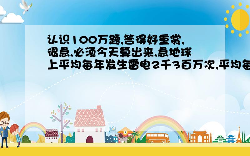 认识100万题,答得好重赏,很急,必须今天算出来,急地球上平均每年发生雷电2千3百万次,平均每次能持续0.05秒,地球上每年没有雷电的时间(平均值）合起来有多少天?（一年=365天）大哥大姐们帮