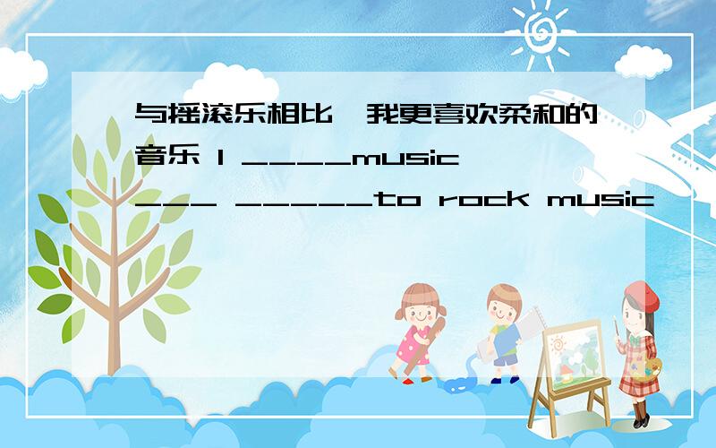 与摇滚乐相比,我更喜欢柔和的音乐 I ____music___ _____to rock music