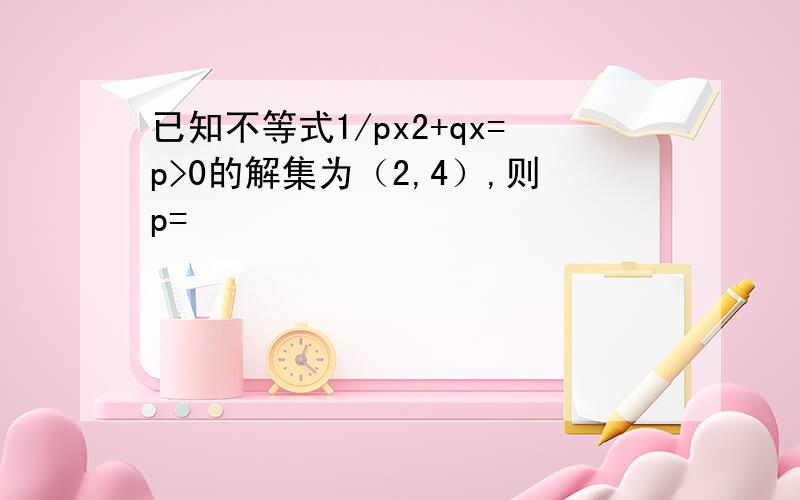 已知不等式1/px2+qx=p>0的解集为（2,4）,则p=