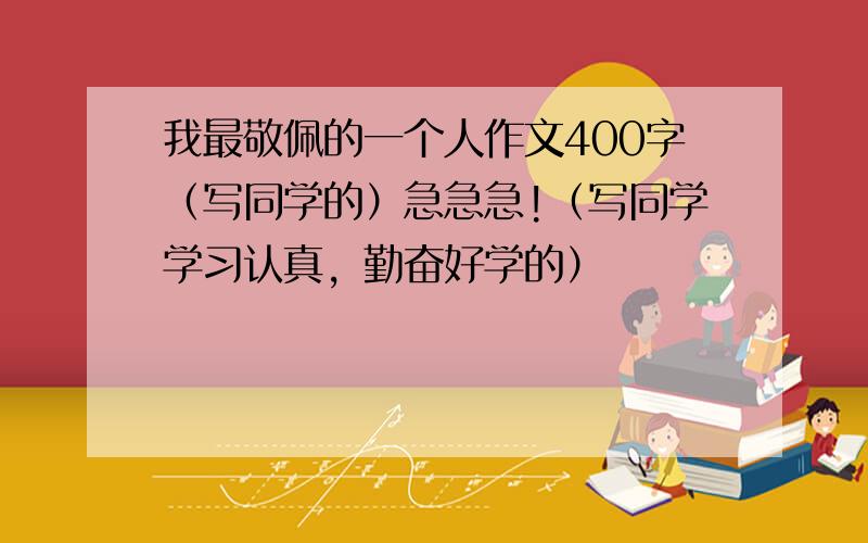 我最敬佩的一个人作文400字（写同学的）急急急!（写同学学习认真，勤奋好学的）