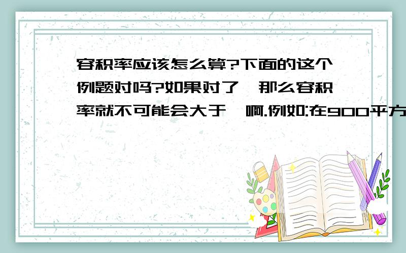 容积率应该怎么算?下面的这个例题对吗?如果对了,那么容积率就不可能会大于一啊.例如:在900平方米的地上起了一栋楼,六层,每层350平方米.占地面积:350平方米.建筑面积:350*6=2100平方米.容积率