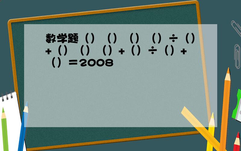 数学题（）（）（）（）÷（）+（）（）（）+（）÷（）+（）＝2008