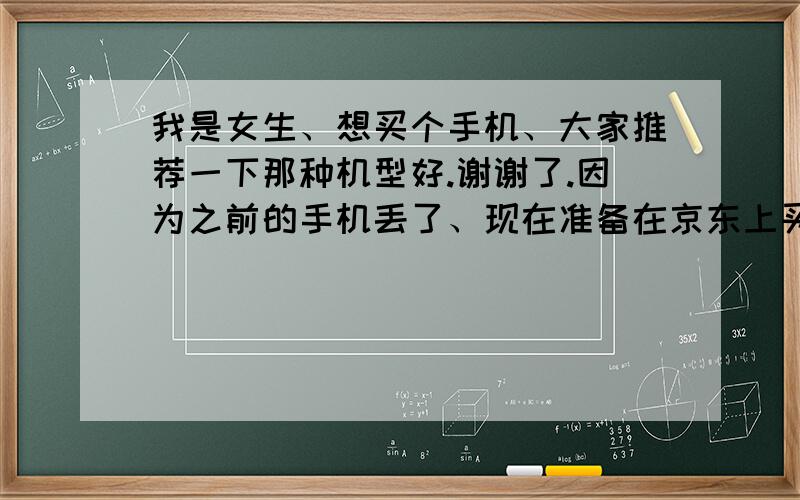 我是女生、想买个手机、大家推荐一下那种机型好.谢谢了.因为之前的手机丢了、现在准备在京东上买一部、可是我又不想花太多的钱、因为我是个穷人.本来想买4S的、请不要问我为什么不