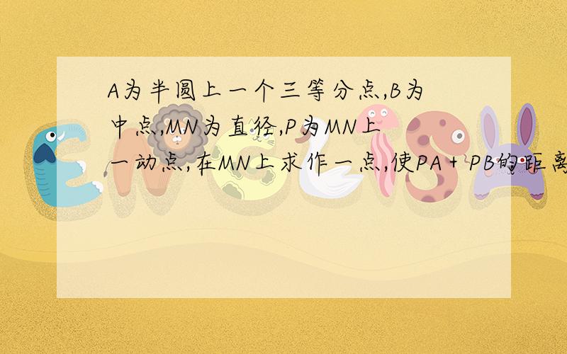 A为半圆上一个三等分点,B为中点,MN为直径,P为MN上一动点,在MN上求作一点,使PA＋PB的距离最短,并求PA＋PB的最小值.