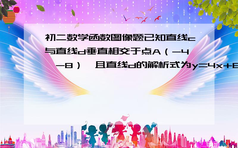 初二数学函数图像题已知直线c与直线d垂直相交于点A（-4,-8）,且直线d的解析式为y=4x+8.（1）试求直线c的解析式；（2）若直线c、d分别交y轴于点B、C,试求三角形ABC的面积写明具体步骤