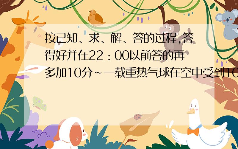 按已知、求、解、答的过程,答得好并在22：00以前答的再多加10分~一载重热气球在空中受到1000N的竖直向上的力匀速上升,若在所载重物中再加100N物体,此气球恰能匀速下降,设气球上升和下降