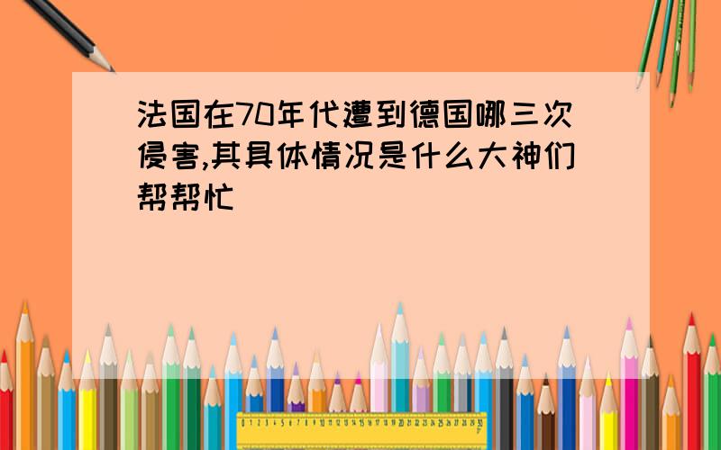 法国在70年代遭到德国哪三次侵害,其具体情况是什么大神们帮帮忙