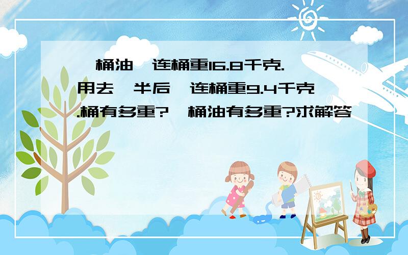 一桶油,连桶重16.8千克.用去一半后,连桶重9.4千克.桶有多重?一桶油有多重?求解答