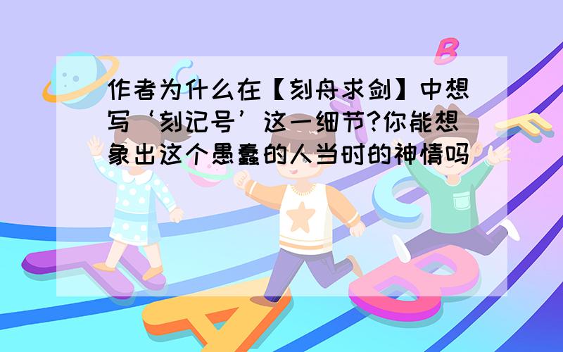 作者为什么在【刻舟求剑】中想写‘刻记号’这一细节?你能想象出这个愚蠢的人当时的神情吗