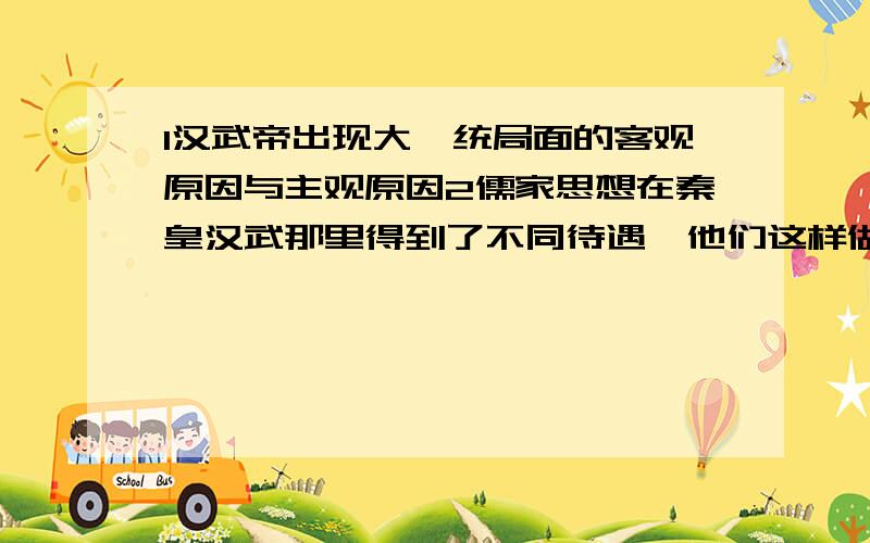 1汉武帝出现大一统局面的客观原因与主观原因2儒家思想在秦皇汉武那里得到了不同待遇,他们这样做的共同目的是什么?3三国两晋南北朝时期曾经出现了统一过北方的少数民族政权,说两个!4