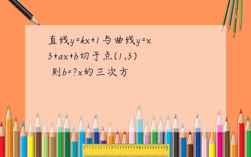 直线y=kx+1与曲线y=x3+ax+b切于点(1,3) 则b=?x的三次方