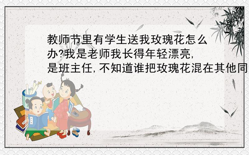 教师节里有学生送我玫瑰花怎么办?我是老师我长得年轻漂亮,是班主任,不知道谁把玫瑰花混在其他同学的花里一起交给我了怎么办?