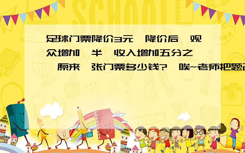 足球门票降价3元,降价后,观众增加一半,收入增加五分之一,原来一张门票多少钱?【唉~老师把题改了,我知道答案是15元,我用方程做出来了,可我就是想知道算术方法怎么做.