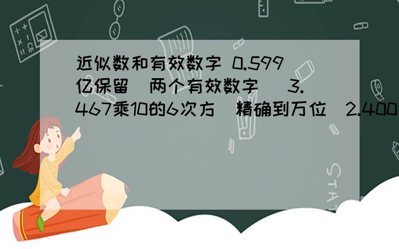 近似数和有效数字 0.599亿保留（两个有效数字） 3.467乘10的6次方（精确到万位）2.400乘10的6次方精确到万