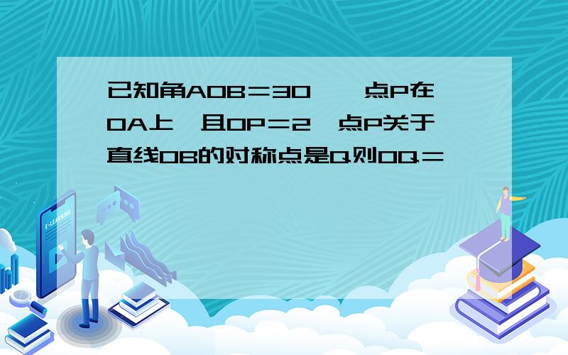 已知角AOB＝30°,点P在OA上,且OP＝2,点P关于直线OB的对称点是Q则OQ＝