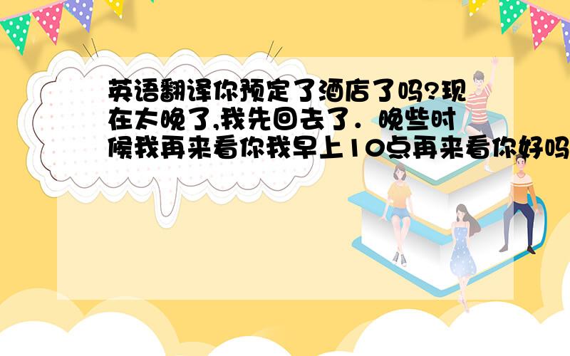 英语翻译你预定了酒店了吗?现在太晚了,我先回去了．晚些时候我再来看你我早上10点再来看你好吗？