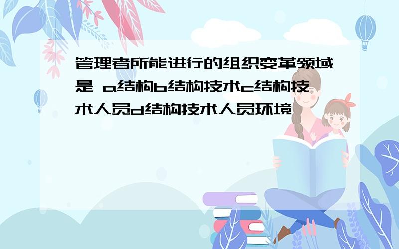 管理者所能进行的组织变革领域是 a结构b结构技术c结构技术人员d结构技术人员环境