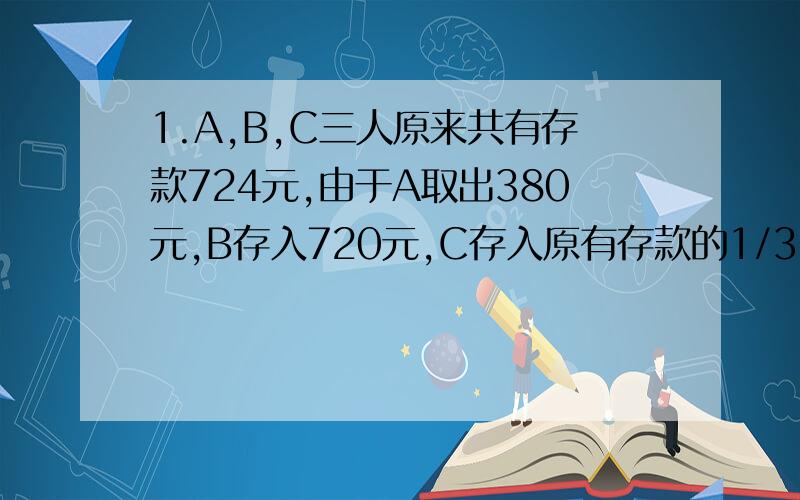 1.A,B,C三人原来共有存款724元,由于A取出380元,B存入720元,C存入原有存款的1/3,现在三人的存款比是5：3：2 A,B,C三人的存款分别是（）,（）,（）.2把一个四条边都是6厘米的平行四边形拉成一个正