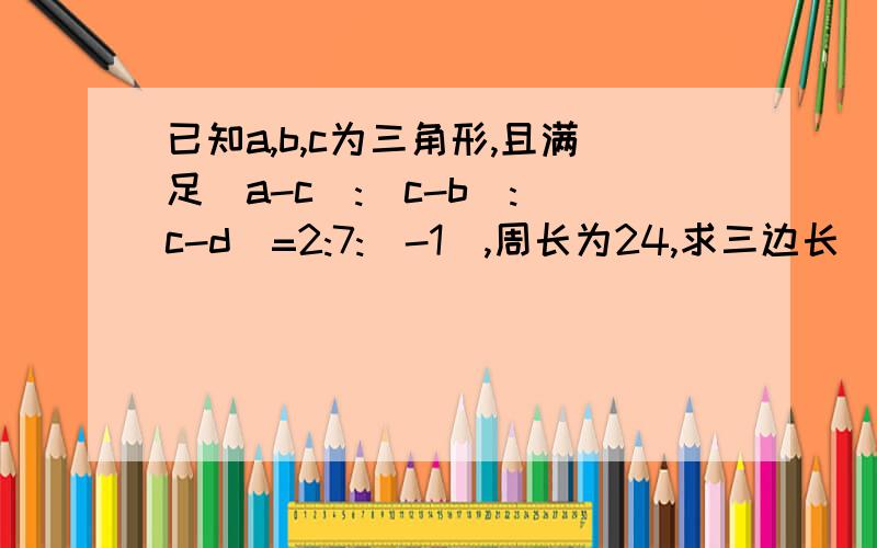 已知a,b,c为三角形,且满足(a-c):(c-b):(c-d)=2:7:(-1),周长为24,求三边长