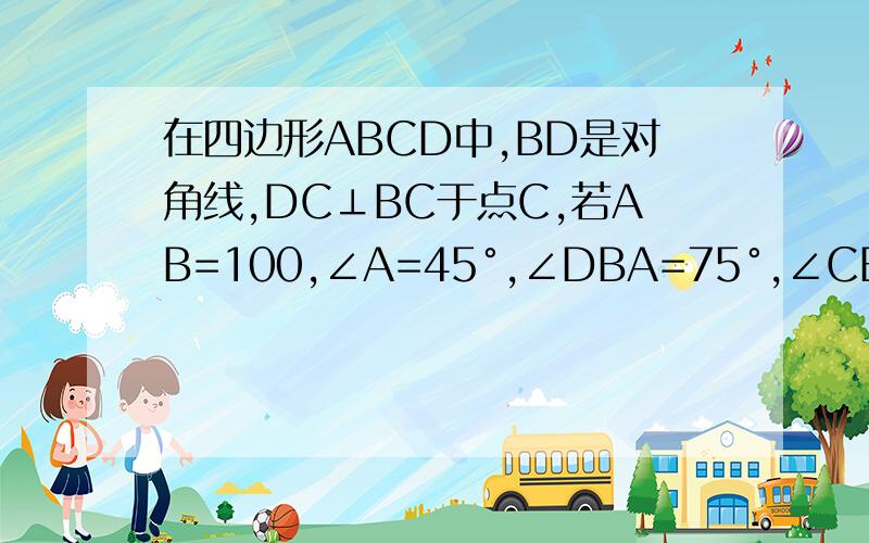 在四边形ABCD中,BD是对角线,DC⊥BC于点C,若AB=100,∠A=45°,∠DBA=75°,∠CBD=30°,求BC的长初二