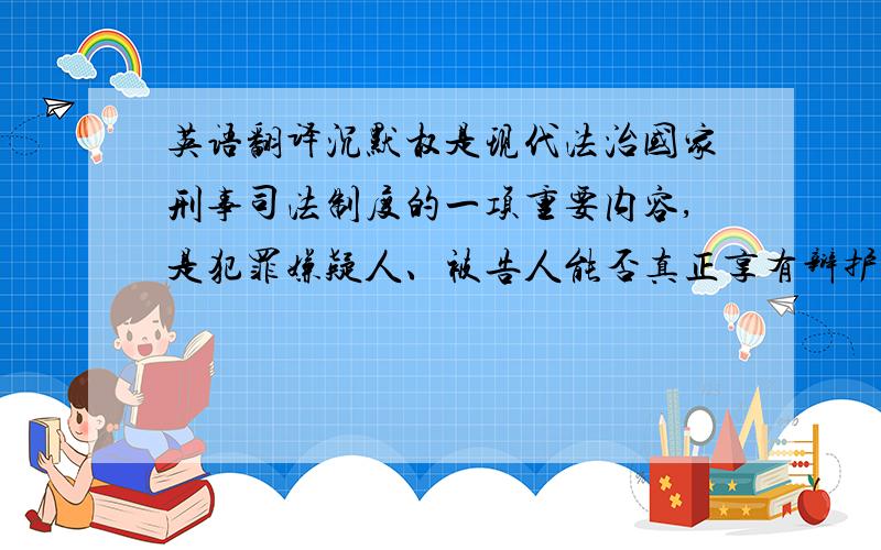 英语翻译沉默权是现代法治国家刑事司法制度的一项重要内容,是犯罪嫌疑人、被告人能否真正享有辩护权的基础所在.本文通过追溯沉默权的历史,研究沉默权制度的基本内容,论证我国设立沉