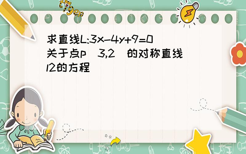 求直线L:3x-4y+9=0关于点p(3,2)的对称直线l2的方程