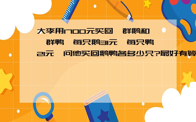 大李用1700元买回一群鹅和一群鸭,每只鹅31元,每只鸭21元,问他买回鹅鸭各多少只?最好有算式和答案