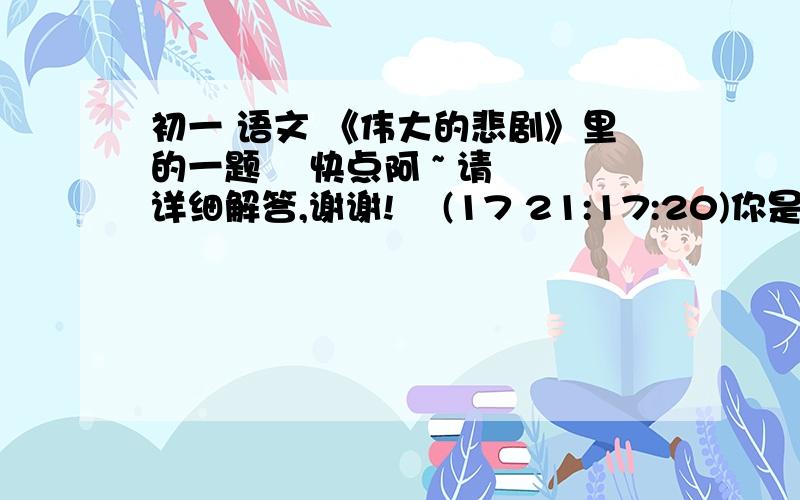 初一 语文 《伟大的悲剧》里的一题    快点阿 ~ 请详细解答,谢谢!    (17 21:17:20)你是如何理解这句话的含义的 ?“一个人虽然在同不可战胜的厄运的搏斗中毁灭了自己,但他的心灵却因此变得高