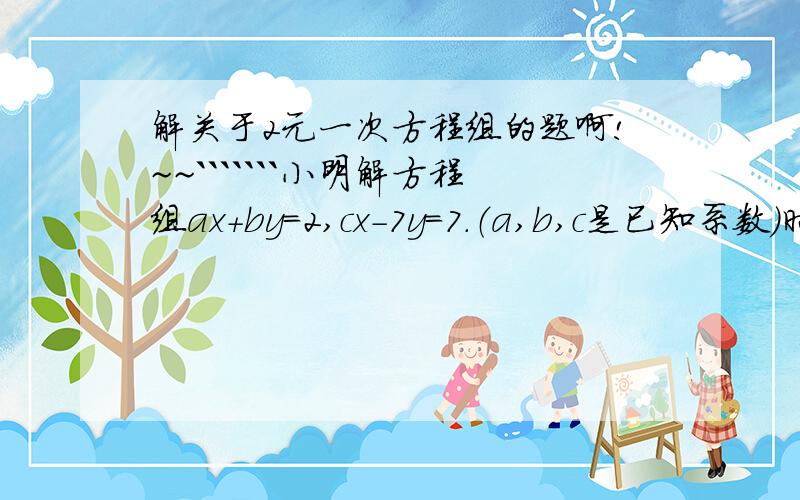 解关于2元一次方程组的题啊!~~```````小明解方程组ax+by=2,cx-7y=7.（a,b,c是已知系数）时,把c看错后得解 x=-2,y=2.而正确的解是x=3,y=-2.你能写出原来的方程组吗?请详细点！！！！！！！！！！！~~~~