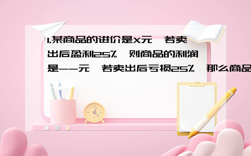 1.某商品的进价是X元,若卖出后盈利25%,则商品的利润是--元,若卖出后亏损25%,那么商品的利润是--元.2 一家书店所有图书按8折销售,小华星期天在书店买了几本书,共节省了8元,那么这几本书按原