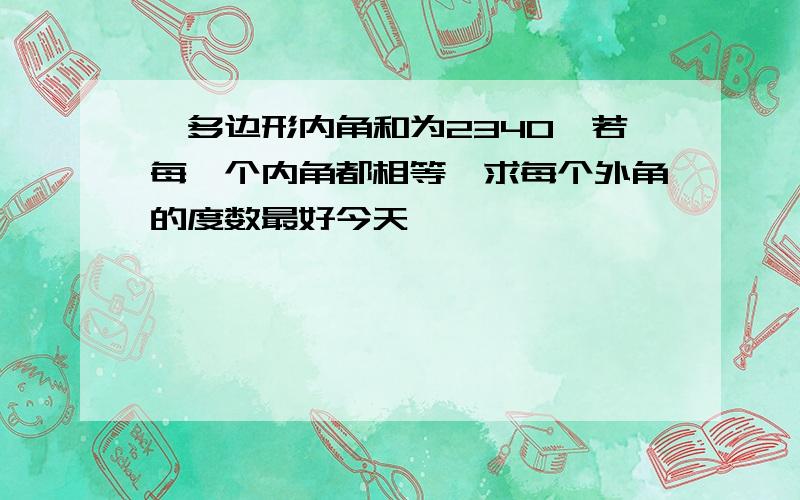 一多边形内角和为2340,若每一个内角都相等,求每个外角的度数最好今天