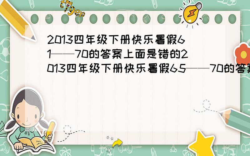 2013四年级下册快乐暑假61——70的答案上面是错的2013四年级下册快乐暑假65——70的答案