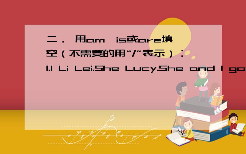 二． 用am,is或are填空（不需要的用“/”表示）：1.I Li Lei.She Lucy.She and I good friends.2.What these over there?Oh,they my sweaters.3.your book red?Yes,it .4.your book and pen red?No,they not.5.your books red?Yes.6.My clothes blue.