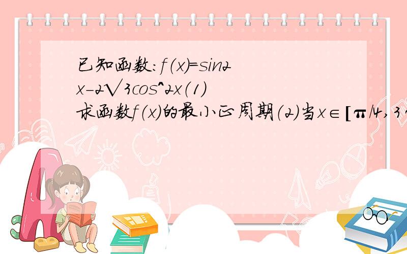 已知函数：f（x）=sin2x-2√3cos^2x（1）求函数f（x）的最小正周期（2）当x∈[π/4,3π/4]时,求函数f（x）的最大值,最小值.