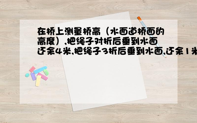 在桥上测量桥高（水面道桥面的高度）,把绳子对折后垂到水面还余4米,把绳子3折后垂到水面,还余1米.桥高多少米?绳长多少米?不要方程,纯算式!