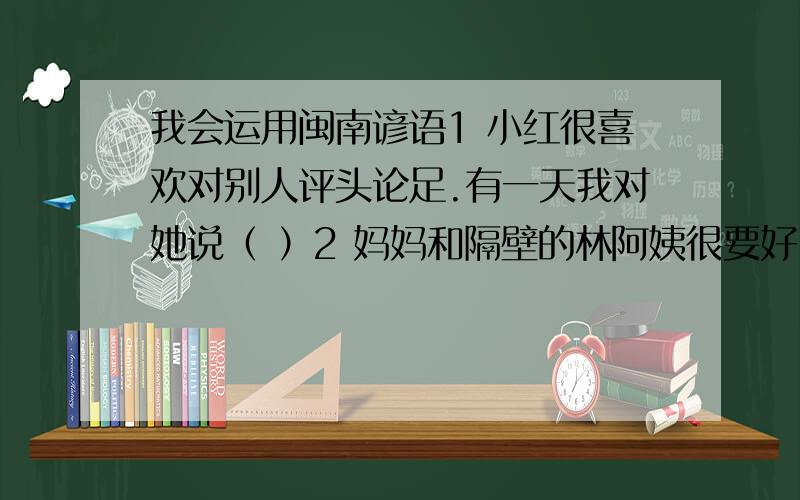 我会运用闽南谚语1 小红很喜欢对别人评头论足.有一天我对她说（ ）2 妈妈和隔壁的林阿姨很要好,我感到很不解.妈妈说（ ）