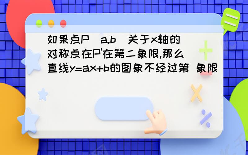 如果点P（a.b）关于x轴的对称点在P'在第二象限,那么直线y=ax+b的图象不经过第 象限