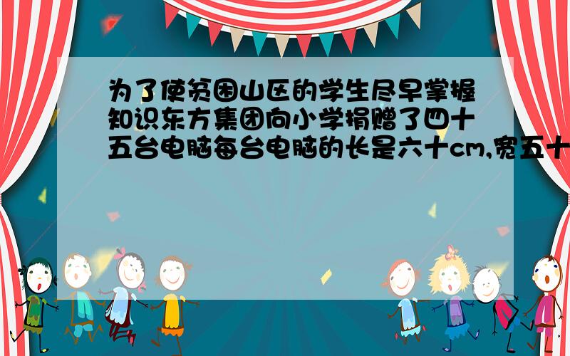 为了使贫困山区的学生尽早掌握知识东方集团向小学捐赠了四十五台电脑每台电脑的长是六十cm,宽五十cm 高40cm,捐赠的这些电脑的体积是多少立方分米