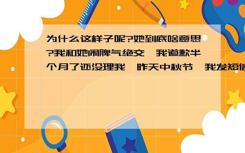 为什么这样子呢?她到底啥意思?我和她闹脾气绝交,我道歉半个月了还没理我,昨天中秋节,我发短信祝福她也没回复我,但是却能打电话给我朋友,发短信祝福他们,对我却不理不睬,我朋友问听说