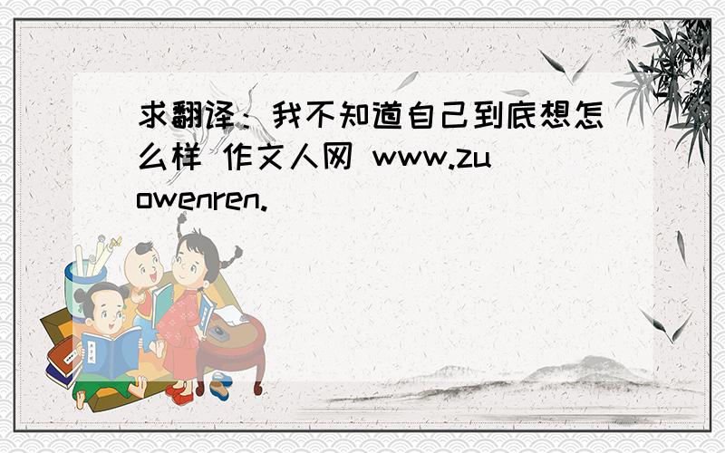 求翻译：我不知道自己到底想怎么样 作文人网 www.zuowenren.