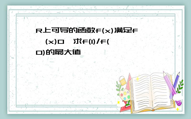 R上可导的函数f(x)满足f'(x)0,求f(1)/f(0)的最大值