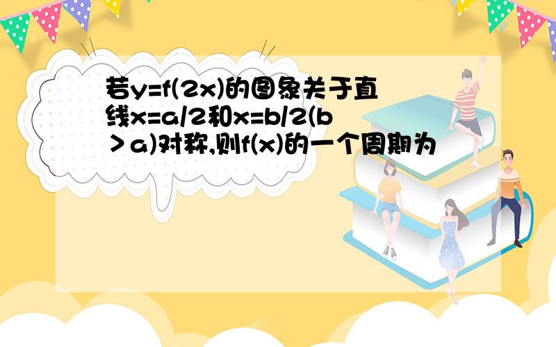 若y=f(2x)的图象关于直线x=a/2和x=b/2(b＞a)对称,则f(x)的一个周期为