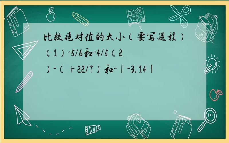 比较绝对值的大小（要写过程）（1）-5/6和-4/5（2）-（+22/7）和-|-3.14|